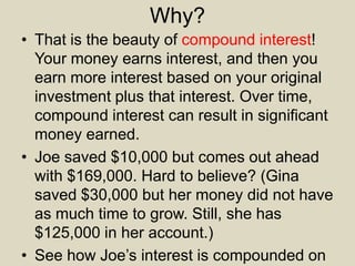 Why?
• That is the beauty of compound interest!
Your money earns interest, and then you
earn more interest based on your original
investment plus that interest. Over time,
compound interest can result in significant
money earned.
• Joe saved $10,000 but comes out ahead
with $169,000. Hard to believe? (Gina
saved $30,000 but her money did not have
as much time to grow. Still, she has
$125,000 in her account.)
• See how Joe’s interest is compounded on
 