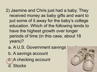2) Jasmine and Chris just had a baby. They
received money as baby gifts and want to
put some of it away for the baby’s college
education. Which of the following tends to
have the highest growth over longer
periods of time (in this case, about 18
years)?
a. A U.S. Government savings bond
b. A savings account
c. A checking account
d. Stocks
 