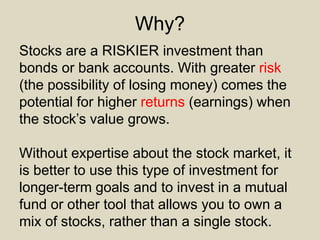 Why?
Stocks are a RISKIER investment than
bonds or bank accounts. With greater risk
(the possibility of losing money) comes the
potential for higher returns (earnings) when
the stock’s value grows.
Without expertise about the stock market, it
is better to use this type of investment for
longer-term goals and to invest in a mutual
fund or other tool that allows you to own a
mix of stocks, rather than a single stock.
 