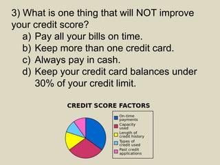 3) What is one thing that will NOT improve
your credit score?
a) Pay all your bills on time.
b) Keep more than one credit card.
c) Always pay in cash.
d) Keep your credit card balances under
30% of your credit limit.
 