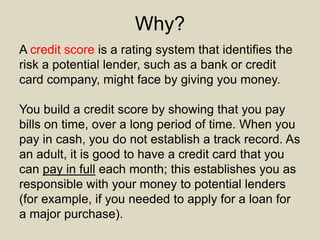 Why?
A credit score is a rating system that identifies the
risk a potential lender, such as a bank or credit
card company, might face by giving you money.
You build a credit score by showing that you pay
bills on time, over a long period of time. When you
pay in cash, you do not establish a track record. As
an adult, it is good to have a credit card that you
can pay in full each month; this establishes you as
responsible with your money to potential lenders
(for example, if you needed to apply for a loan for
a major purchase).
 