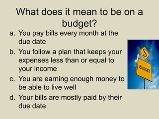 What does it mean to be on a
budget?
a. You pay bills every month at the
due date
b. You follow a plan that keeps your
expenses less than or equal to
your income
c. You are earning enough money to
be able to live well
d. Your bills are mostly paid by their
due date
 