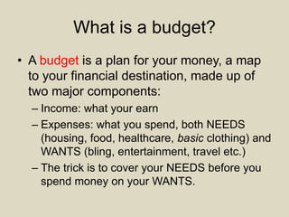 What is a budget?
• A budget is a plan for your money, a map
to your financial destination, made up of
two major components:
– Income: what your earn
– Expenses: what you spend, both NEEDS
(housing, food, healthcare, basic clothing) and
WANTS (bling, entertainment, travel etc.)
– The trick is to cover your NEEDS before you
spend money on your WANTS.
 