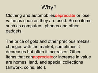 Why?
Clothing and automobilesdepreciate or lose
value as soon as they are used. So do items
such as computers, phones and other
gadgets.
The price of gold and other precious metals
changes with the market; sometimes it
decreases but often it increases. Other
items that canappreciateor increase in value
are homes, land, and special collections
(artwork, coins, etc.).
 