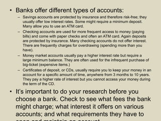 • Banks offer different types of accounts:
– Savings accounts are protected by insurance and therefore risk-free; they
usually offer low interest rates. Some might require a minimum deposit.
Many allow you to use an ATM card.
– Checking accounts are used for more frequent access to money (paying
bills) and come with paper checks and often an ATM card. Again deposits
are protected by insurance. Many checking accounts do not offer interest.
There are frequently charges for overdrawing (spending more than you
have).
– Money market accounts usually pay a higher interest rate but require a
large minimum balance. They are often used for the infrequent purchase of
big-ticket (expensive items.)
– Certificates of deposit, or CDs, usually require you to keep your money in an
account for a specific amount of time, anywhere from 3 months to 10 years.
They pay a higher rate of interest but you cannot access your money during
the term of the CD.
• It’s important to do your research before you
choose a bank. Check to see what fees the bank
might charge; what interest it offers on various
accounts; and what requirements they have to
 