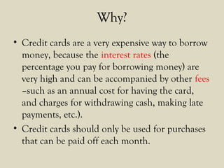 Why?
• Credit cards are a very expensive way to borrow
money, because the interest rates (the
percentage you pay for borrowing money) are
very high and can be accompanied by other fees
–such as an annual cost for having the card,
and charges for withdrawing cash, making late
payments, etc.).
• Credit cards should only be used for purchases
that can be paid off each month.
 