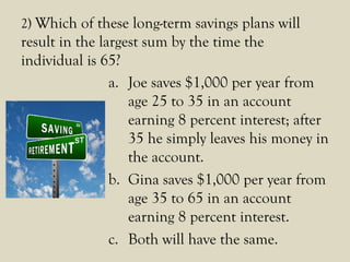 2) Which of these long-term savings plans will
result in the largest sum by the time the
individual is 65?
a. Joe saves $1,000 per year from
age 25 to 35 in an account
earning 8 percent interest; after
35 he simply leaves his money in
the account.
b. Gina saves $1,000 per year from
age 35 to 65 in an account
earning 8 percent interest.
c. Both will have the same.
 