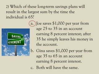 2) Which of these long-term savings plans will
result in the largest sum by the time the
individual is 65?
a. Joe saves $1,000 per year from
age 25 to 35 in an account
earning 8 percent interest; after
35 he simply leaves his money in
the account.
b. Gina saves $1,000 per year from
age 35 to 65 in an account
earning 8 percent interest.
c. Both will have the same.
 