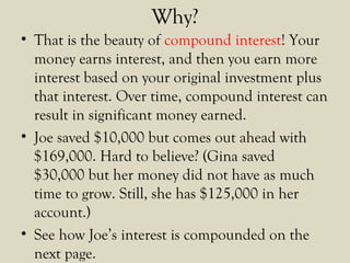 Why?
• That is the beauty of compound interest! Your
money earns interest, and then you earn more
interest based on your original investment plus
that interest. Over time, compound interest can
result in significant money earned.
• Joe saved $10,000 but comes out ahead with
$169,000. Hard to believe? (Gina saved
$30,000 but her money did not have as much
time to grow. Still, she has $125,000 in her
account.)
• See how Joe’s interest is compounded on the
next page.
 
