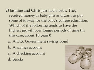 2) Jasmine and Chris just had a baby. They
received money as baby gifts and want to put
some of it away for the baby’s college education.
Which of the following tends to have the
highest growth over longer periods of time (in
this case, about 18 years)?
a. A U.S. Government savings bond
b. A savings account
c. A checking account
d. Stocks
 