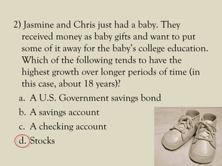 2) Jasmine and Chris just had a baby. They
received money as baby gifts and want to put
some of it away for the baby’s college education.
Which of the following tends to have the
highest growth over longer periods of time (in
this case, about 18 years)?
a. A U.S. Government savings bond
b. A savings account
c. A checking account
d. Stocks
 