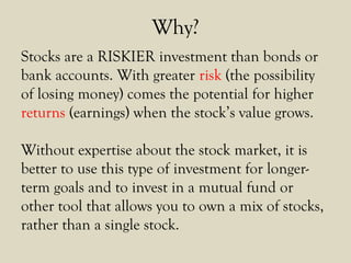 Why?
Stocks are a RISKIER investment than bonds or
bank accounts. With greater risk (the possibility
of losing money) comes the potential for higher
returns (earnings) when the stock’s value grows.
Without expertise about the stock market, it is
better to use this type of investment for longer-
term goals and to invest in a mutual fund or
other tool that allows you to own a mix of stocks,
rather than a single stock.
 