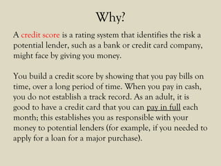 Why?
A credit score is a rating system that identifies the risk a
potential lender, such as a bank or credit card company,
might face by giving you money.
You build a credit score by showing that you pay bills on
time, over a long period of time. When you pay in cash,
you do not establish a track record. As an adult, it is
good to have a credit card that you can pay in full each
month; this establishes you as responsible with your
money to potential lenders (for example, if you needed to
apply for a loan for a major purchase).
 