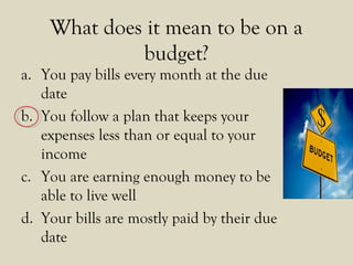 What does it mean to be on a
budget?
a. You pay bills every month at the due
date
b. You follow a plan that keeps your
expenses less than or equal to your
income
c. You are earning enough money to be
able to live well
d. Your bills are mostly paid by their due
date
 