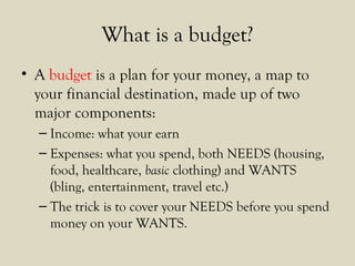 What is a budget?
• A budget is a plan for your money, a map to
your financial destination, made up of two
major components:
– Income: what your earn
– Expenses: what you spend, both NEEDS (housing,
food, healthcare, basic clothing) and WANTS
(bling, entertainment, travel etc.)
– The trick is to cover your NEEDS before you spend
money on your WANTS.
 
