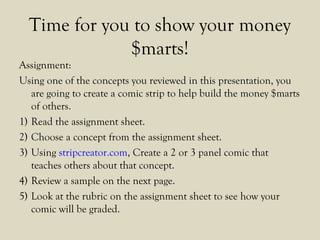 Time for you to show your money
$marts!
Assignment:
Using one of the concepts you reviewed in this presentation, you
are going to create a comic strip to help build the money $marts
of others.
1) Read the assignment sheet.
2) Choose a concept from the assignment sheet.
3) Using stripcreator.com, Create a 2 or 3 panel comic that
teaches others about that concept.
4) Review a sample on the next page.
5) Look at the rubric on the assignment sheet to see how your
comic will be graded.
 