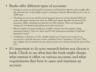 • Banks offer different types of accounts:
– Savings accounts are protected by insurance and therefore risk-free; they usually offer
low interest rates. Some might require a minimum deposit. Many allow you to use an
ATM card.
– Checking accounts are used for more frequent access to money (paying bills) and
come with paper checks and often an ATM card. Again deposits are protected by
insurance. Many checking accounts do not offer interest. There are frequently
charges for overdrawing (spending more than you have).
– Money market accounts usually pay a higher interest rate but require a large
minimum balance. They are often used for the infrequent purchase of big-ticket
(expensive items.)
– Certificates of deposit, or CDs, usually require you to keep your money in an
account for a specific amount of time, anywhere from 3 months to 10 years. They
pay a higher rate of interest but you cannot access your money during the term of the
CD.
• It’s important to do your research before you choose a
bank. Check to see what fees the bank might charge;
what interest it offers on various accounts; and what
requirements they have to open and maintain an
account.
 