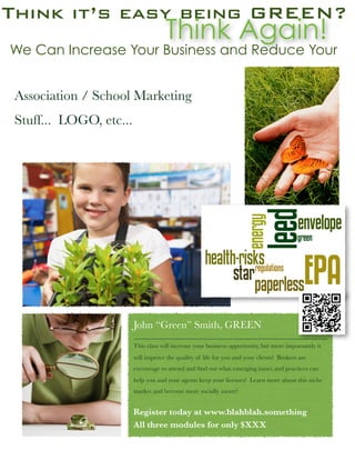 Think it’s easy being GREEN?
                                     Think Again!
We Can Increase Your Business and Reduce Your


 Association / School Marketing
 Stuff... LOGO, etc...




                         John “Green” Smith, GREEN
                         This class will increase your business opportunity, but more importantly it
                         will improve the quality of life for you and your clients! Brokers are
                         encourage to attend and ﬁnd out what emerging issues and practices can
                         help you and your agents keep your licenses! Learn more about this niche
                         market and become more socially aware!


                         Register today at www.blahblah.something
                         All three modules for only $XXX
 