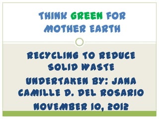 Think Green for
    Mother Earth

 RECYCLING TO REDUCE
     SOLID WASTE
 UNDERTAKEN BY: JANA
CAMILLE D. DEL ROSARIO
  NOVEMBER 10, 2012
 