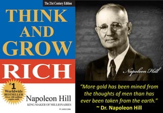 “More gold has been mined from
 the thoughts of men than has
ever been taken from the earth.”
      ~ Dr. Napoleon Hill
 