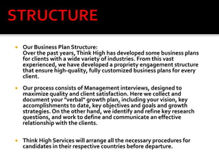  Our Business Plan Structure:
Over the past years,Think High has developed some business plans
for clients with a wide variety of industries. From this vast
experienced, we have developed a propriety engagement structure
that ensure high-quality, fully customized business plans for every
client.
 Our process consists of Management interviews, designed to
maximize quality and client satisfaction. Here we collect and
document your "verbal" growth plan, including your visi0n, key
accomplishments to date, key objectives and goals and growth
strategies. On the other hand, we identify and refine key research
questions, and work to define and communicate an effective
relationship with the clients.
 Think High Services will arrange all the necessary procedures for
candidates in their respective countries before departure.
 