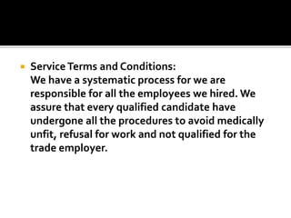  Service Terms and Conditions:
We have a systematic process for we are
responsible for all the employees we hired. We
assure that every qualified candidate have
undergone all the procedures to avoid medically
unfit, refusal for work and not qualified for the
trade employer.
 