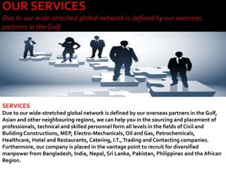 SERVICES
Due to our wide-stretched global network is defined by our overseas partners in the Gulf,
Asian and other neighbouring regions, we can help you in the sourcing and placement of
professionals, technical and skilled personnel form all levels in the fields of Civil and
Building Constructions, MEP, Electro-Mechanicals, Oil and Gas, Petrochemicals,
Healthcare, Hotel and Restaurants, Catering, I.T.,Trading and Contacting companies.
Furthermore, our company is placed in the vantage point to recruit for diversified
manpower from Bangladesh, India, Nepal, Sri Lanka, Pakistan, Philippines and the African
Region.
 