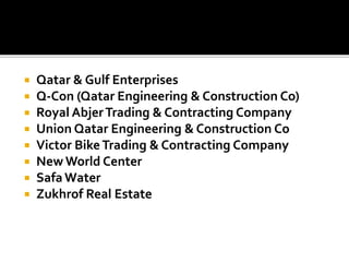  Qatar & Gulf Enterprises
 Q-Con (Qatar Engineering & Construction Co)
 Royal AbjerTrading & Contracting Company
 Union Qatar Engineering & Construction Co
 Victor Bike Trading & Contracting Company
 New World Center
 Safa Water
 Zukhrof Real Estate
 