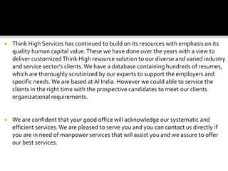  Think High Services has continued to build on its resources with emphasis on its
quality human capital value.These we have done over the years with a view to
deliver customizedThink High resource solution to our diverse and varied industry
and service sector's clients.We have a database containing hundreds of resumes,
which are thoroughly scrutinized by our experts to support the employers and
specific needs.We are based at Al India. However we could able to service the
clients in the right time with the prospective candidates to meet our clients
organizational requirements.
 We are confident that your good office will acknowledge our systematic and
efficient services.We are pleased to serve you and you can contact us directly if
you are in need of manpower services that will assist you and we assure to offer
our best services.
 
