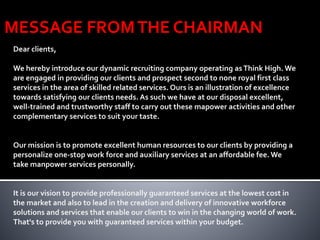 MESSAGE FROMTHE CHAIRMAN
Dear clients,
We hereby introduce our dynamic recruiting company operating asThink High. We
are engaged in providing our clients and prospect second to none royal first class
services in the area of skilled related services. Ours is an illustration of excellence
towards satisfying our clients needs. As such we have at our disposal excellent,
well-trained and trustworthy staff to carry out these mapower activities and other
complementary services to suit your taste.
Our mission is to promote excellent human resources to our clients by providing a
personalize one-stop work force and auxiliary services at an affordable fee. We
take manpower services personally.
It is our vision to provide professionally guaranteed services at the lowest cost in
the market and also to lead in the creation and delivery of innovative workforce
solutions and services that enable our clients to win in the changing world of work.
That's to provide you with guaranteed services within your budget.
 