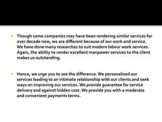  Though some companies may have been rendering similar services for
over decade now, we are different because of our work and service.
We have done many researches to suit modern labour work services.
Again, the ability to render excellent manpower services to the client
makes us outstanding.
 Hence, we urge you to see the difference.We personalized our
services leading to an intimate relationship with our clients and seek
ways on improving our services.We provide guarantee for service
delivery and against hidden cost. We provide you with a moderate
and convenient payments terms.
 
