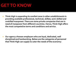  Think High is expanding its comfort zone in other establishments in
providing available professional, technical, skilled, semi-skilled and
unskilled manpower.There are some private companies that are in
need of manpower from different countries. Hence,Think High offers
the most competetive terms and conditions and service.
 Our agency chooses employers who are loyal, dedicated, well
disciplined and hardworking. Below are the categories of personnel
thatThink High can supply to cater the needs of the economy:
 