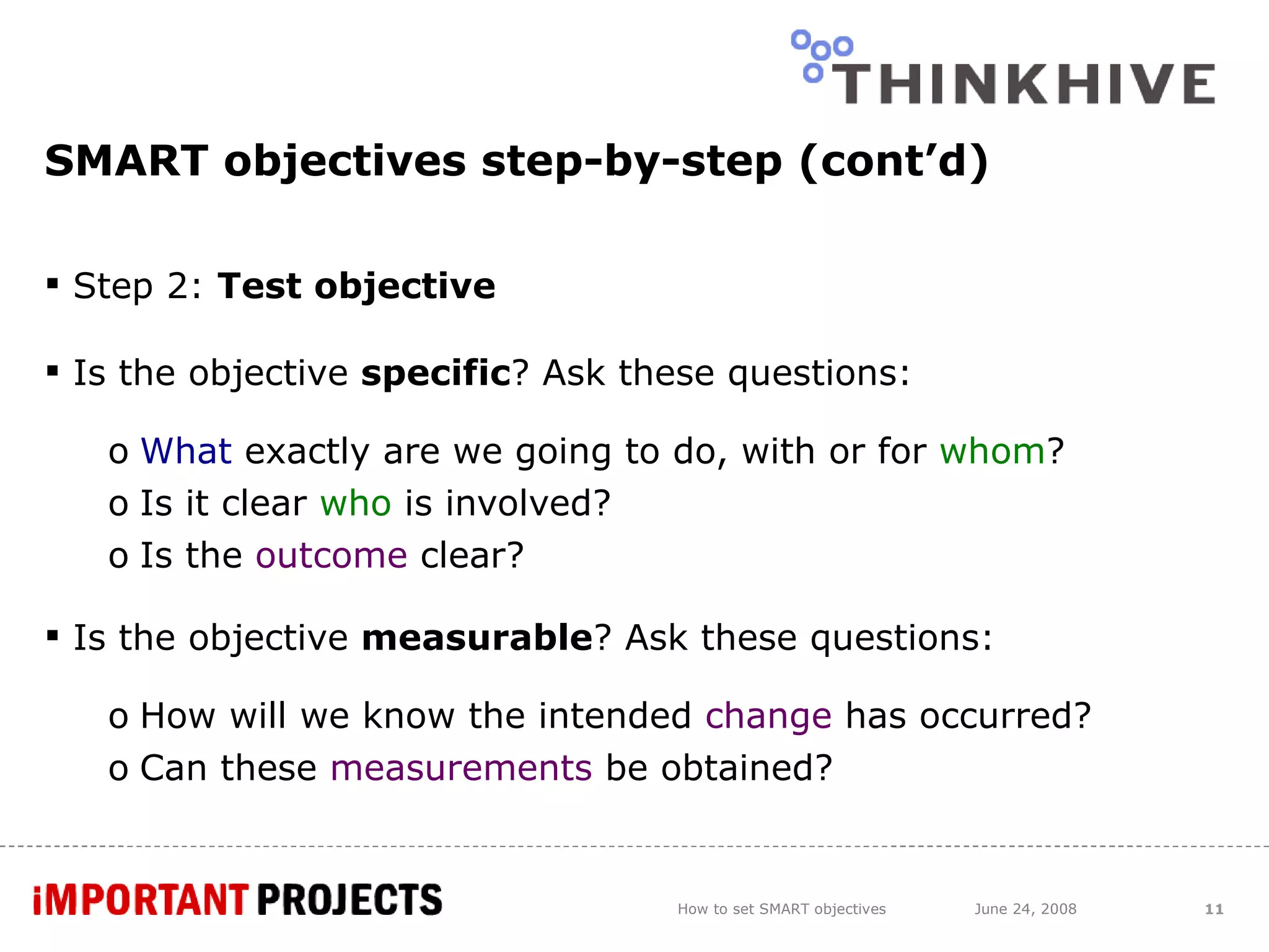 SMART objectives step-by-step (cont’d) Step 2:  Test objective Is the objective  specific ? Ask these questions: What  exactly are we going to do, with or for  whom ? Is it clear  who  is involved? Is the  outcome  clear?  Is the objective  measurable ? Ask these questions: How will we know the intended  change  has occurred? Can these  measurements  be obtained? How to set SMART objectives June 24, 2008 
