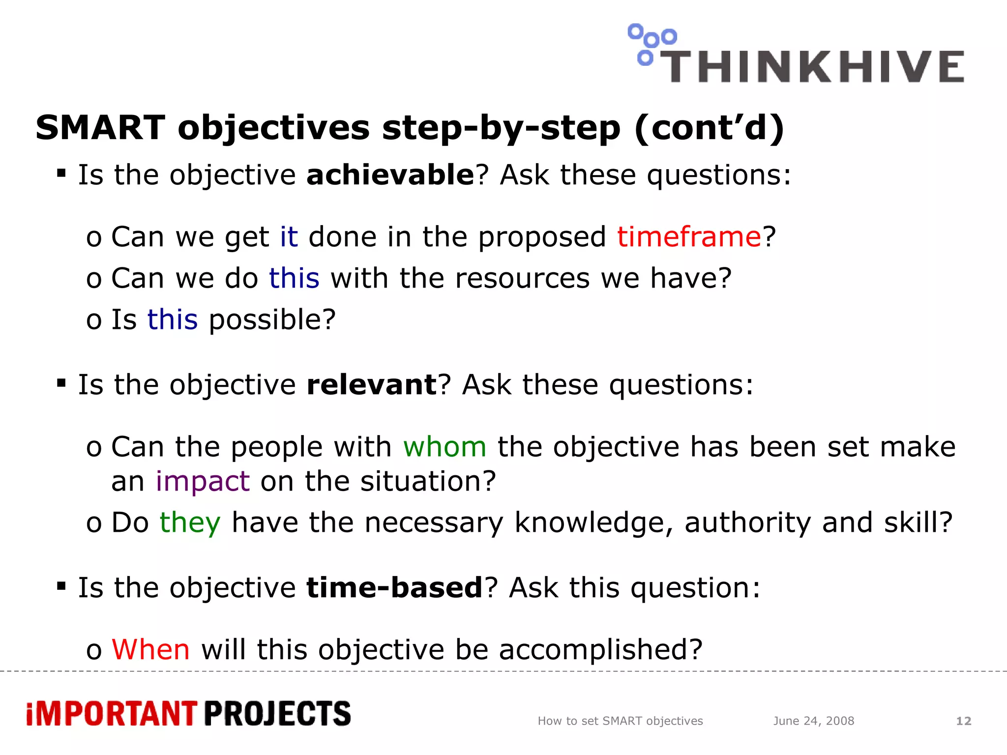 SMART objectives step-by-step (cont’d) Is the objective  achievable ? Ask these questions: Can we get  it  done in the proposed  timeframe ? Can we do  this  with the resources we have? Is  this  possible?  Is the objective  relevant ? Ask these questions: Can the people with  whom  the objective has been set make an  impact  on the situation? Do  they  have the necessary knowledge, authority and skill? Is the objective  time-based ? Ask this question: When  will this objective be accomplished? How to set SMART objectives June 24, 2008 