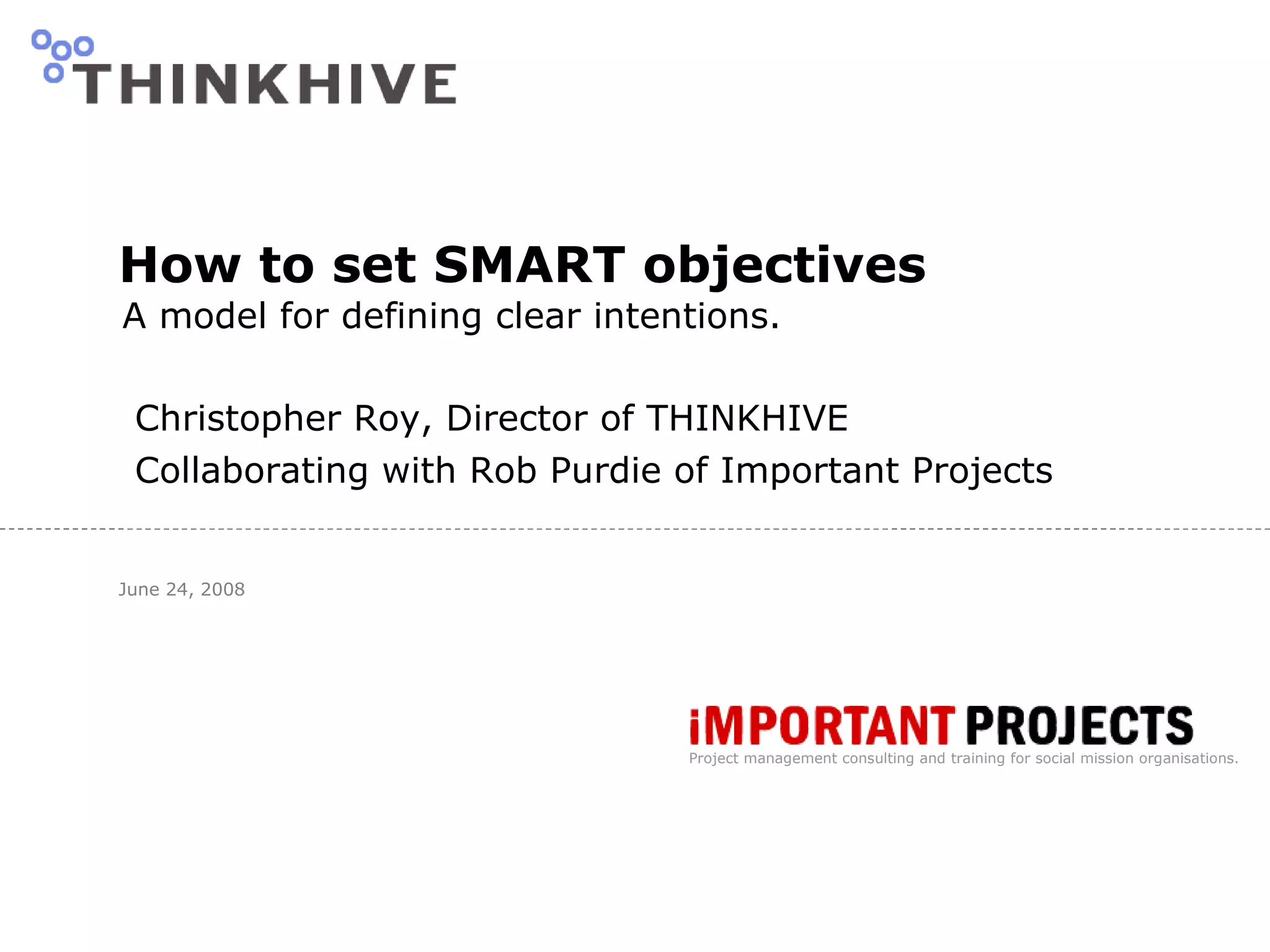 How to set SMART objectives A model for defining clear intentions. Christopher Roy, Director of THINKHIVE  Collaborating with Rob Purdie of Important Projects June 24, 2008 