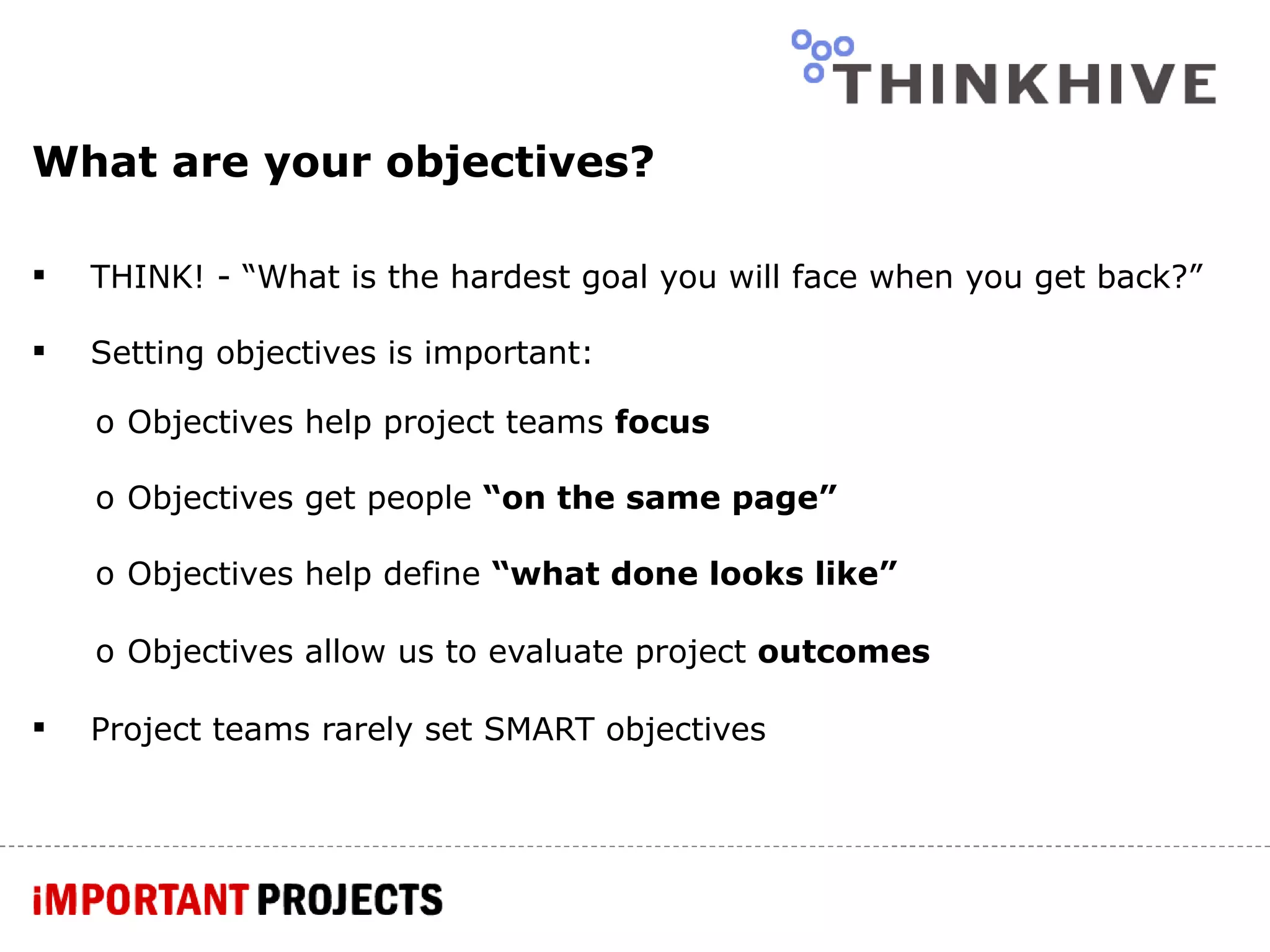 What are your objectives? THINK! - “What is the hardest goal you will face when you get back?” Setting objectives is important: Objectives help project teams  focus Objectives get people  “on the same page” Objectives help define  “what done looks like” Objectives allow us to evaluate project  outcomes Project teams rarely set SMART objectives 