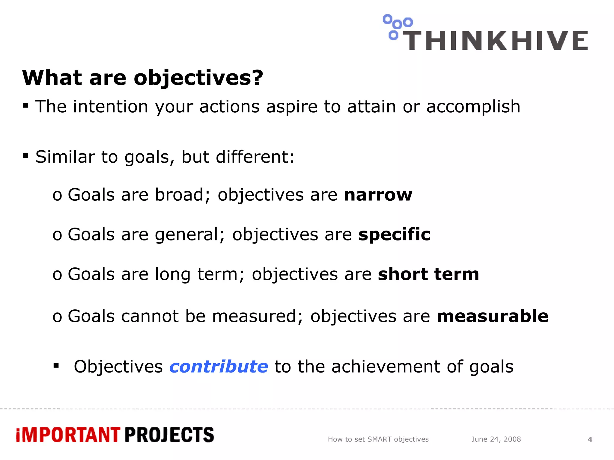 What are objectives? The intention your actions aspire to attain or accomplish Similar to goals, but different: Goals are broad; objectives are  narrow Goals are general; objectives are  specific Goals are long term; objectives are  short term Goals cannot be measured; objectives are  measurable Objectives  contribute   to the achievement of goals How to set SMART objectives June 24, 2008 