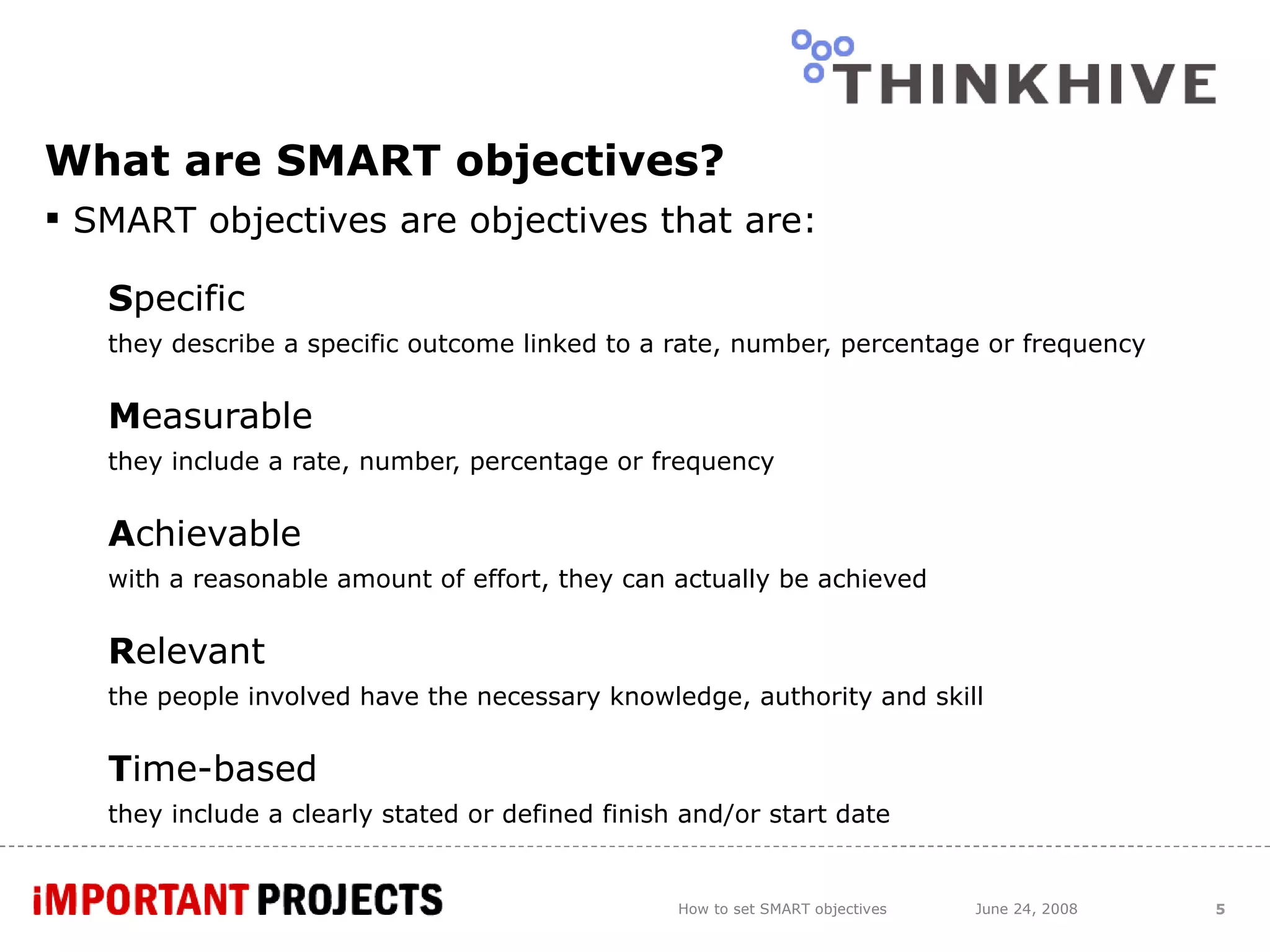 What are SMART objectives? SMART objectives are objectives that are: S pecific  they describe a specific outcome linked to a rate, number, percentage or frequency M easurable  they include a rate, number, percentage or frequency A chievable  with a reasonable amount of effort, they can actually be achieved R elevant  the people involved have the necessary knowledge, authority and skill T ime-based  they include a clearly stated or defined finish and/or start date How to set SMART objectives June 24, 2008 