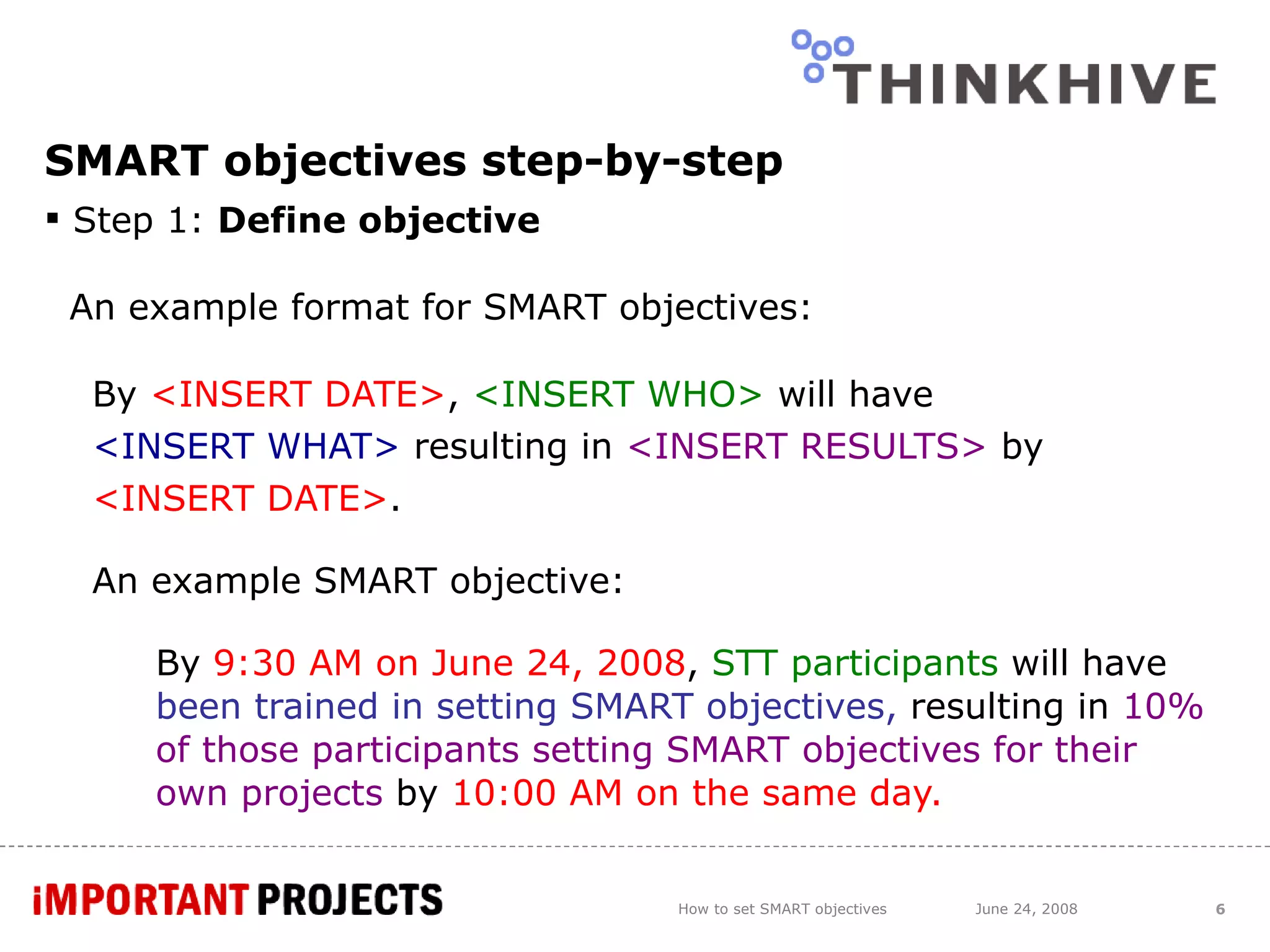 SMART objectives step-by-step Step 1:  Define objective An example format for SMART objectives: By  <INSERT DATE> ,  <INSERT WHO>  will have  <INSERT WHAT>  resulting in  <INSERT RESULTS>  by  <INSERT DATE> . An example SMART objective: By  9:30 AM on June 24, 2008 ,  STT participants   will have  been trained in setting SMART objectives,  resulting in  10% of those participants setting SMART objectives for their own projects  by  10:00 AM on the same day. How to set SMART objectives June 24, 2008 