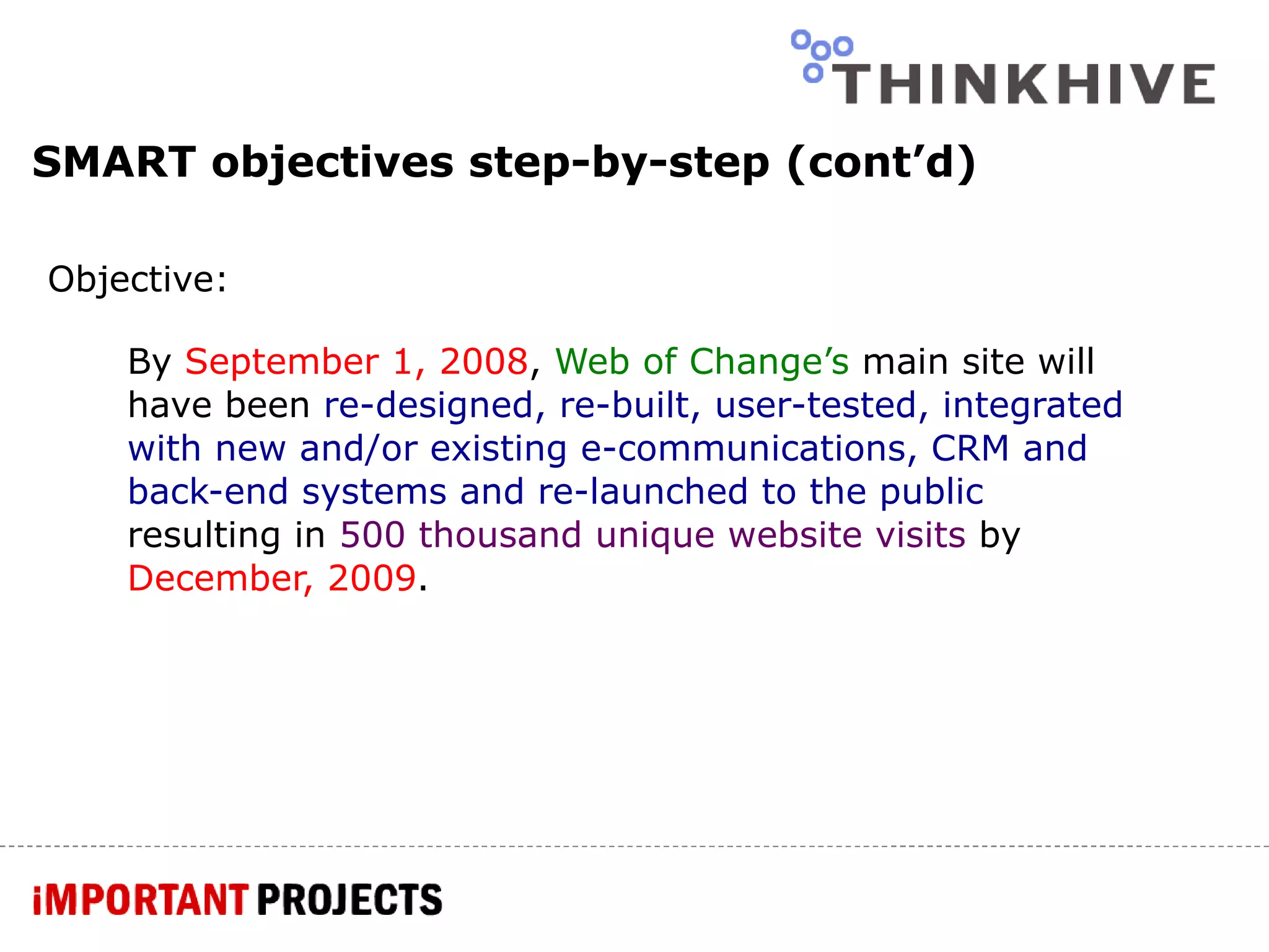 SMART objectives step-by-step (cont’d) Objective: By  September 1, 2008 ,  Web of Change’s  main site will have been  re-designed, re-built, user-tested, integrated with new and/or existing e-communications, CRM and back-end systems and re-launched to the public  resulting in  500 thousand unique website visits  by   December, 2009 . 
