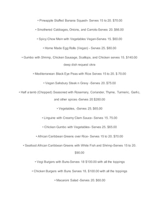 • Pineapple Stuffed Banana Squash- Serves 15 to 20. $70.00
• Smothered Cabbages, Onions, and Carrots-Serves 20. $66.00
• Spicy Chow Mein with Vegetables Vegan-Serves 15. $60.00
• Home Made Egg Rolls (Vegan) - Serves 25. $80.00
• Gumbo with Shrimp, Chicken Sausage, Scallops, and Chicken serves 15. $140.00
deep dish request okra
• Mediterranean Black Eye Peas with Rice Serves 15 to 20. $ 70.00
• Vegan Salisbury Steak n Gravy -Serves 20. $75.00
• Half a lamb (Chopped) Seasoned with Rosemary, Coriander, Thyme, Turmeric, Garlic,
and other spices -Serves 20 $280.00
• Vegetables, -Serves 25. $65.00
• Linguine with Creamy Clam Sauce- Serves 15. 75.00
• Chicken Gumbo with Vegetables- Serves 25. $65.00
• African Caribbean Greens over Rice- Serves 15 to 20. $70.00
• Seafood African Caribbean Greens with White Fish and Shrimp-Serves 15 to 20.
$90.00
• Vegi Burgers with Buns-Serves 18 $100.00 with all the toppings
• Chicken Burgers with Buns Serves 18. $100.00 with all the toppings
• Macaroni Salad -Serves 20. $60.00
 