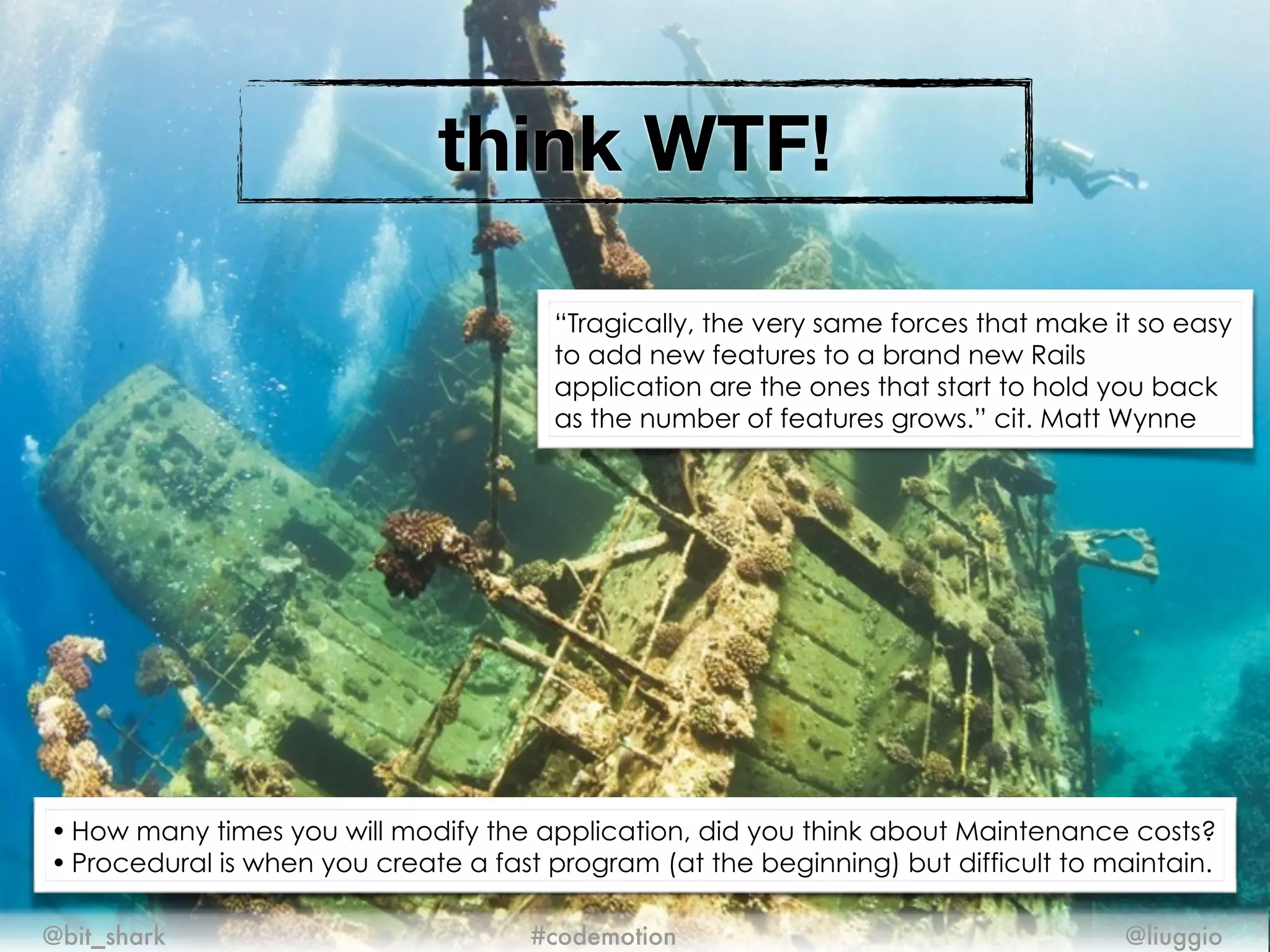 think WTF!
@bit_shark @liuggio#codemotion
• How many times you will modify the application, did you think about Maintenance costs?
• Procedural is when you create a fast program (at the beginning) but difficult to maintain.
“Tragically, the very same forces that make it so easy
to add new features to a brand new Rails
application are the ones that start to hold you back
as the number of features grows.” cit. Matt Wynne
 