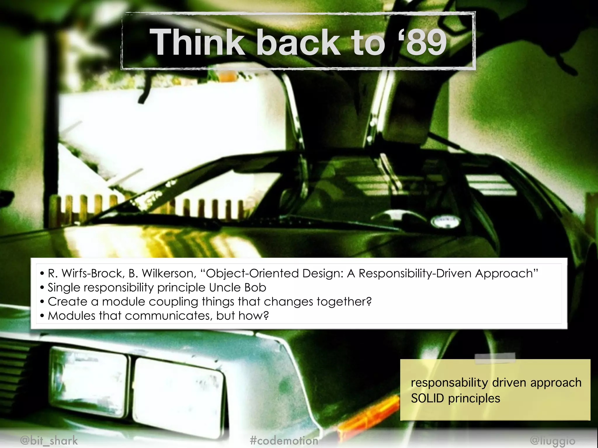 Think back to ‘89
@bit_shark @liuggio#codemotion
responsability driven approach!
SOLID principles
• R. Wirfs-Brock, B. Wilkerson, “Object-Oriented Design: A Responsibility-Driven Approach”
• Single responsibility principle Uncle Bob
• Create a module coupling things that changes together?
• Modules that communicates, but how?
 