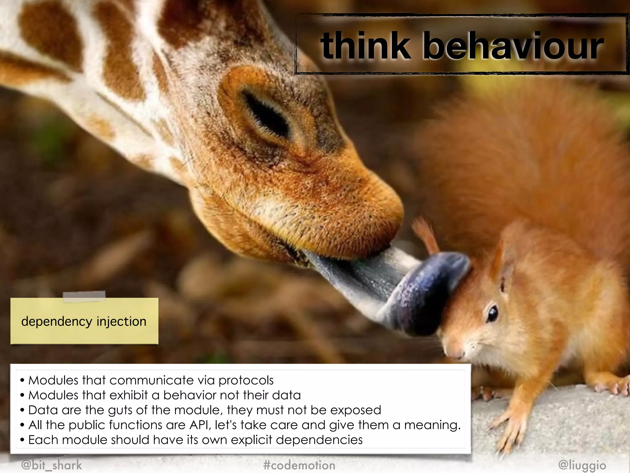 think behaviour
@bit_shark @liuggio#codemotion
dependency injection
• Modules that communicate via protocols
• Modules that exhibit a behavior not their data
• Data are the guts of the module, they must not be exposed
• All the public functions are API, let's take care and give them a meaning.
• Each module should have its own explicit dependencies
 