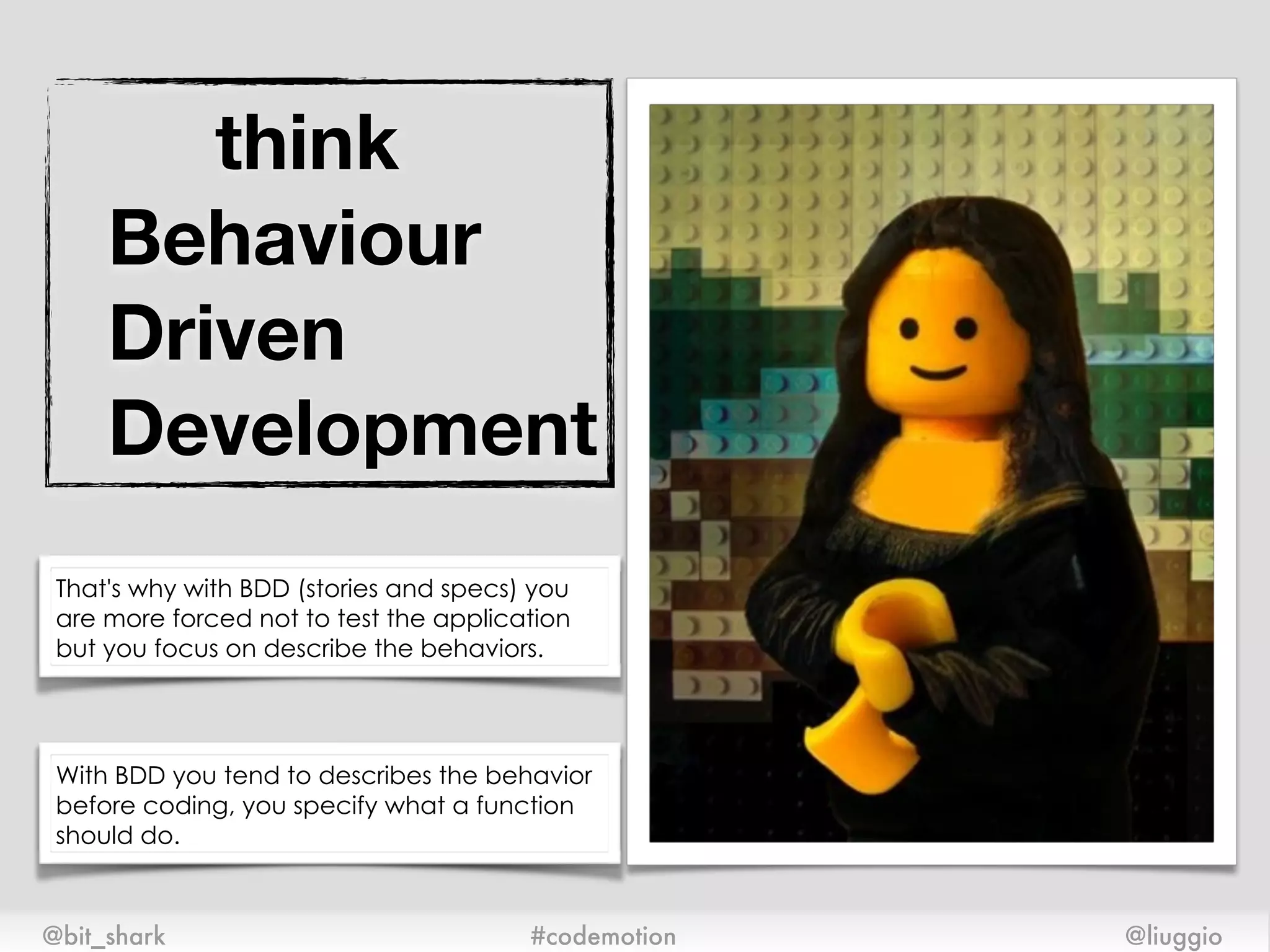 think 
Behaviour
Driven
Development
@bit_shark @liuggio#codemotion
That's why with BDD (stories and specs) you
are more forced not to test the application
but you focus on describe the behaviors.
With BDD you tend to describes the behavior
before coding, you specify what a function
should do.
 