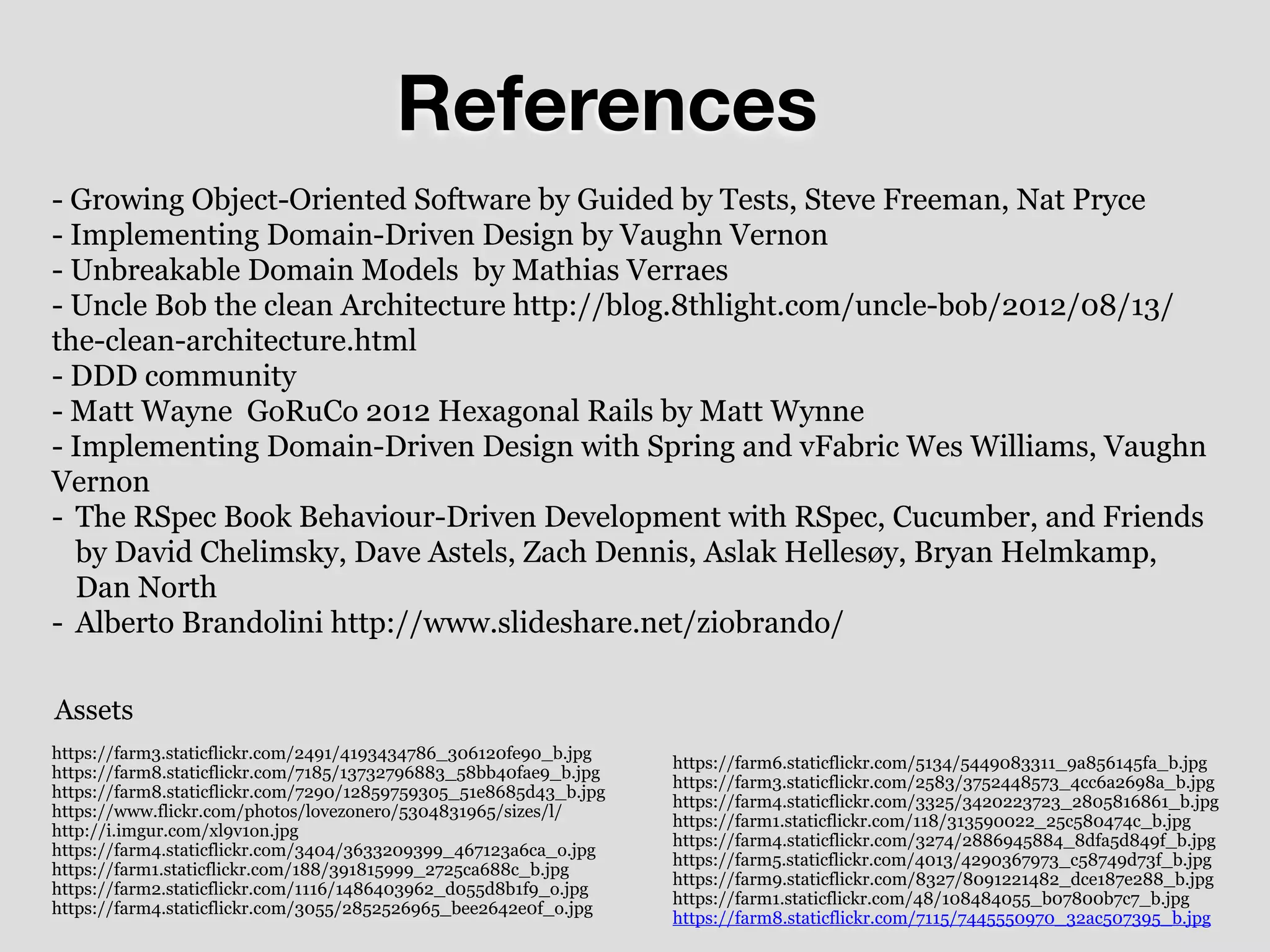 References
https://farm3.staticflickr.com/2491/4193434786_306120fe90_b.jpg
https://farm8.staticflickr.com/7185/13732796883_58bb40fae9_b.jpg
https://farm8.staticflickr.com/7290/12859759305_51e8685d43_b.jpg
https://www.flickr.com/photos/lovezonero/5304831965/sizes/l/
http://i.imgur.com/xl9v1on.jpg
https://farm4.staticflickr.com/3404/3633209399_467123a6ca_o.jpg
https://farm1.staticflickr.com/188/391815999_2725ca688c_b.jpg
https://farm2.staticflickr.com/1116/1486403962_d055d8b1f9_o.jpg
https://farm4.staticflickr.com/3055/2852526965_bee2642e0f_o.jpg
- Growing Object-Oriented Software by Guided by Tests, Steve Freeman, Nat Pryce
- Implementing Domain-Driven Design by Vaughn Vernon
- Unbreakable Domain Models by Mathias Verraes
- Uncle Bob the clean Architecture http://blog.8thlight.com/uncle-bob/2012/08/13/
the-clean-architecture.html
- DDD community
- Matt Wayne GoRuCo 2012 Hexagonal Rails by Matt Wynne
- Implementing Domain-Driven Design with Spring and vFabric Wes Williams, Vaughn
Vernon
- The RSpec Book Behaviour-Driven Development with RSpec, Cucumber, and Friends
by David Chelimsky, Dave Astels, Zach Dennis, Aslak Hellesøy, Bryan Helmkamp,
Dan North
- Alberto Brandolini http://www.slideshare.net/ziobrando/
https://farm6.staticflickr.com/5134/5449083311_9a856145fa_b.jpg
https://farm3.staticflickr.com/2583/3752448573_4cc6a2698a_b.jpg
https://farm4.staticflickr.com/3325/3420223723_2805816861_b.jpg
https://farm1.staticflickr.com/118/313590022_25c580474c_b.jpg
https://farm4.staticflickr.com/3274/2886945884_8dfa5d849f_b.jpg
https://farm5.staticflickr.com/4013/4290367973_c58749d73f_b.jpg
https://farm9.staticflickr.com/8327/8091221482_dce187e288_b.jpg
https://farm1.staticflickr.com/48/108484055_b07800b7c7_b.jpg
https://farm8.staticflickr.com/7115/7445550970_32ac507395_b.jpg
Assets
 