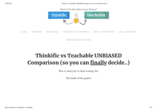 12/05/2018 Thinkiﬁc vs Teachable UNBIASED Comparison (so you can ﬁnally decide..)
https://foundertips.com/thinkiﬁc-vs-teachable/ 1/76
Thinki c vs Teachable UNBIASED
Comparison (so you can nally decide..)
This is what you’ve been waiting for!
The battle of the giants!
Which Is The Best Online Course Platform?
START THINKIFIC TEACHABLE THINKIFIC VS TEACHABLE BEST ALTERNATIVES ASK A QUESTION
WHICH IS RIGHT FOR ME?
 