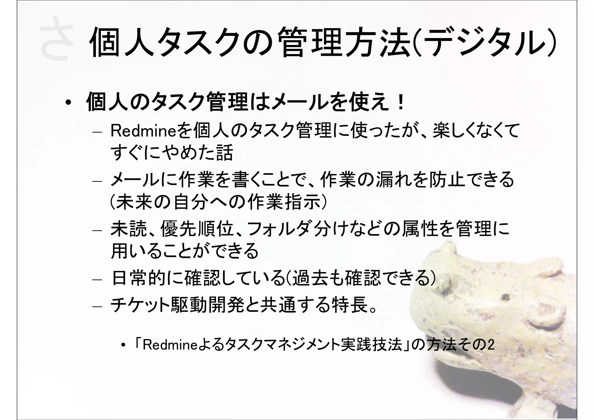 さ 個人タスクの管理方法(デジタル)
• 個人のタスク管理はメールを使え！
 – Redmineを個人のタスク管理に使ったが、楽しくなくて
   すぐにやめた話
 – メールに作業を書くことで、作業の漏れを防止できる
   (未来の自分への作業指示)
 – 未読、優先順位、フォルダ分けなどの属性を管理に
   用いることができる
 – 日常的に確認している(過去も確認できる)
 – チケット駆動開発と共通する特長。

  • 「Redmineよるタスクマネジメント実践技法」の方法その2
 