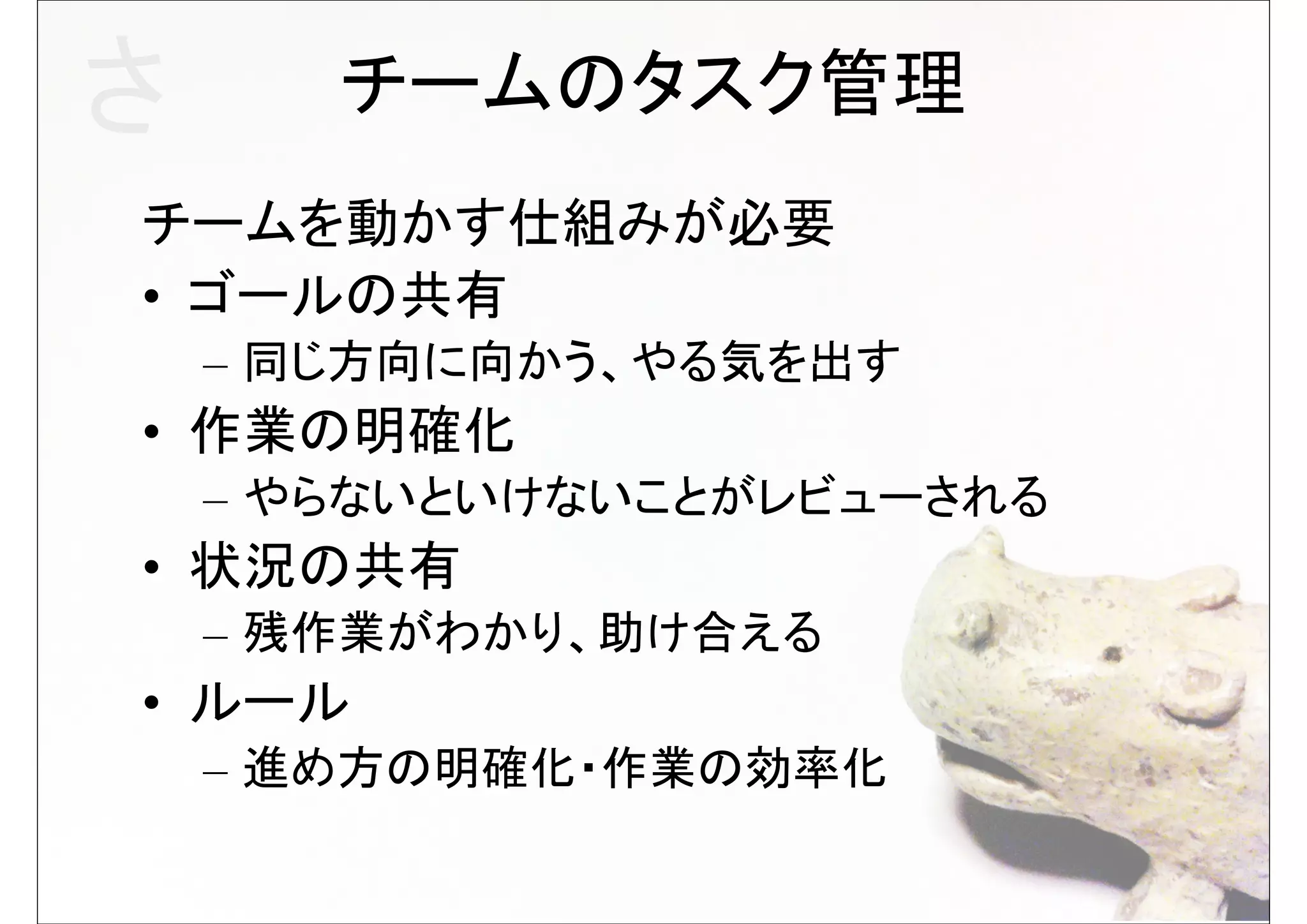 さ      チームのタスク管理
チームを動かす仕組みが必要
• ゴールの共有
    – 同じ方向に向かう、やる気を出す
• 作業の明確化
    – やらないといけないことがレビューされる
• 状況の共有
    – 残作業がわかり、助け合える
• ルール
    – 進め方の明確化・作業の効率化
 