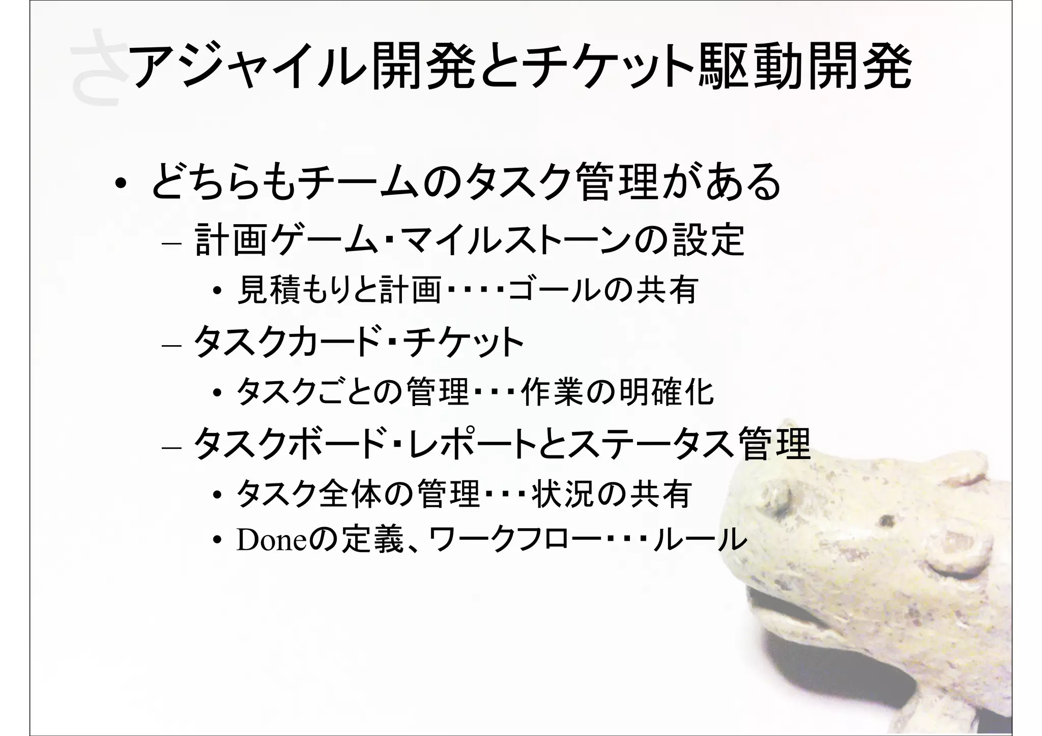 さアジャイル開発とチケット駆動開発
• どちらもチームのタスク管理がある
 – 計画ゲーム・マイルストーンの設定
  • 見積もりと計画・・・・ゴールの共有
 – タスクカード・チケット
  • タスクごとの管理・・・作業の明確化
 – タスクボード・レポートとステータス管理
  • タスク全体の管理・・・状況の共有
  • Doneの定義、ワークフロー・・・ルール
 